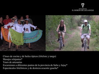 Clases de cocina y de bailes típicos (folclore y tango) Masajes relajantes*  Tours de artesanías Excursiones a diferentes puntos de la provincia de Salta y Jujuy*  Espectáculos folclóricos y de destreza ecuestre gaucha* 