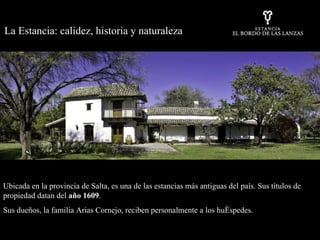 Ubicada en la provincia de Salta, es una de las estancias más antiguas del país. Sus títulos de propiedad datan del  año 1609 . Sus dueños, la familia Arias Cornejo, reciben personalmente a los huéspedes.  La Estancia: calidez, historia y naturaleza 
