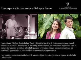 Hace más de 20 años, Darío Felipe Arias y Graziela Iturrieta de Arias, comenzaron con el turismo de estancia. Amantes de la historia y protectores de las tradiciones argentinas y de la cultura del gaucho, invitaban a los huéspedes a vivir unos días en una auténtica finca en producción para darles la oportunidad de conocer el país por dentro.  Hoy continúa con esta actividad uno de sus diez hijos, Agustín, junto a su esposa María Solá Usandivaras. Una experiencia para conocer Salta por dentro 