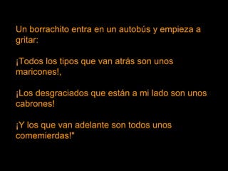 Un borrachito entra en un autobús y empieza a gritar: ¡Todos los tipos que van atrás son unos maricones!, ¡Los desgraciados que están a mi lado son unos cabrones! ¡Y los que van adelante son todos unos comemierdas!"