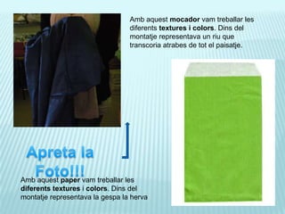 Ambaquestmocadorvamtreballar les diferentstextures i colors. Dins del montatjerepresentava un riu que transcoriaatrabes de tot el paisatje.Apreta la Foto!!!Ambaquestpapervamtreballar les diferentstexturesi colors. Dins del montatjerepresentava la gespa la herva