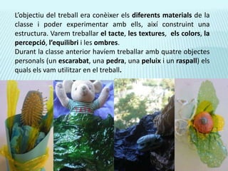 L’objectiu del treball era conèixer els diferents materials de la classe i poder experimentar amb ells, així construint una estructura. Varem treballar el tacte, les textures,  els colors, la percepció, l’equilibri i les ombres.Durant la classe anterior havíem treballar amb quatre objectes personals (un escarabat, una pedra, una peluix i un raspall) els quals els vam utilitzar en el treball.