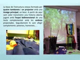 La base de l’estructura estava formada per quatre tamborets i un projector amb una imatge principal, un bosc. A partir de aquí vam voler transmetre una historia oberta jugant amb l’espai bidimensional de una taula complementat amb les ombres projectades. Seguidament hi vam afegir complements: petxines, homenets... .