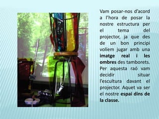 Vam posar-nos d’acord a l’hora de posar la nostre estructura per el tema del projector, ja que des de un bon principi volíem jugar amb una imatge real i les ombres des tamborets. Per aquesta raó vam decidir situar l’escultura davant el projector. Aquet va ser el nostre espai dins de la classe.
