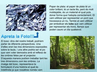 Paper de plata: el paper de plata té un color brillant, té un tacte llis, però és molt moldejable, és un material el qual pots donar forma que l’adopta correctament. El vam utilitzar per representar un pont que travessava un riu. També el vam utilitzar per embolicar els tubs que vam utilitzar per representar els trons, llamps que poden caure un dia qualsevol.Apreta la Foto!!!El bosc: dins del nostre treball, podríem parlar de diferents perspectives. Una d’elles eren las tres dimensions exposades sobre la taula, i una altre podria ser el joc que vam voler demostra amb el reflexa de les ombres fetes per el projector. D’aquesta manera podíem treballar tant les tres dimensions com les ombres. La imatge del bosc, representava la formulació d’una història el qual és indefinida ja que nosaltres només vam exposar una simple imatge.