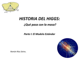 HISTORIA DEL HIGGS:
               ¿Qué pasa con la masa?

               Parte I: El Modelo Estándar




Ramón Ríos Sieiro.
 