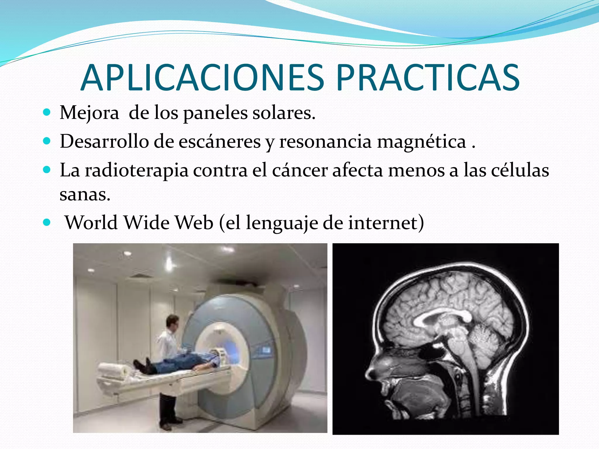 APLICACIONES PRACTICAS
 Mejora de los paneles solares.
 Desarrollo de escáneres y resonancia magnética .
 La radioterapia contra el cáncer afecta menos a las células
sanas.
 World Wide Web (el lenguaje de internet)
 