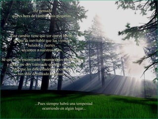 He pensado que es hora de cambiar mis plegarias. Este cambio tiene que ver con el hecho  de que es inevitable que los vientos  helados y fuertes  alcancen a nuestros hijos. Sé que ellos encontrarán innumerables problemas,  y ahora me doy cuenta de que mis oraciones para que las dificuldades no ocurran,  han sido demasiado ingenuas... ...Pues siempre habrá una tempestad  ocurriendo en algún lugar... 