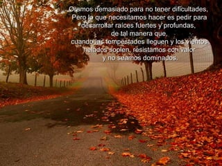 Oramos demasiado para no tener dificultades,  Pero lo que necesitamos hacer es pedir para desarrollar raíces fuertes y profundas,  de tal manera que,  cuando las tempestades lleguen y los vientos helados soplen, resistamos con valor y no seamos dominados. 