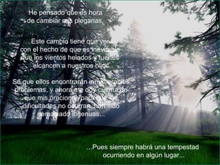 He pensado que es hora  de cambiar mis plegarias. Este cambio tiene que ver  con el hecho de que es inevitable  que los vientos helados y fuertes  alcancen a nuestros hijos. Sé que ellos encontrarán innumerables problemas, y ahora me doy cuenta de que mis oraciones para que las dificultades no ocurran, han sido demasiado ingenuas... ...Pues siempre habrá una tempestad  ocurriendo en algún lugar... 