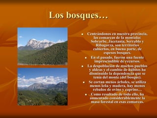 Los bosques…
          Centrándonos en nuestra provincia,
               las comarcas de la montaña:
             Sobrarbe, Jacetania, Serrablo y
                 Ribagorza, son territorios
               cubiertos, en buena parte, de
                     espesos bosques.
            En el pasado, fueron una fuente
                imprescindible de recursos.
          La despoblación de muchos pueblos
            y aldeas y el cambio de hábitos ha
            disminuido la dependencia que se
               tenía del monte (del bosque).
           Se cortan menos árboles, se utiliza
             menos leña y madera, hay menos
              rebaños de ovino y caprino…
            Como resultado de todo ello, ha
            aumentado considerablemente la
             masa forestal en esas comarcas.
 