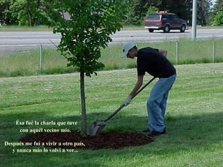 Ésa fué la charla que tuve
     con aquél vecino mío.

Después me fuí a vivir a otro país,
   y nunca más lo volví a ver...
 