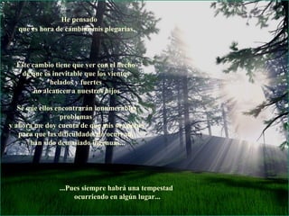 He pensado
   que es hora de cambiar mis plegarias.




  Éste cambio tiene que ver con el hecho
   de que es inevitable que los vientos
             helados y fuertes
        no alcancen a nuestros hijos.

   Sé que ellos encontrarán innumerables
                 problemas
y ahora me doy cuenta de que mis oraciones
   para que las dificuldades no ocurran,
       han sido demasiado ingenuas...




                ...Pues siempre habrá una tempestad
                     ocurriendo en algún lugar...
 