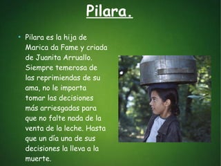 Pilara.
●
Pilara es la hija de
Marica da Fame y criada
de Juanita Arruallo.
Siempre temerosa de
las reprimiendas de su
ama, no le importa
tomar las decisiones
más arriesgadas para
que no falte nada de la
venta de la leche. Hasta
que un día una de sus
decisiones la lleva a la
muerte.
 