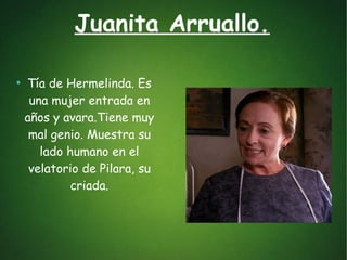 Juanita Arruallo.
●
Tía de Hermelinda. Es
una mujer entrada en
años y avara.Tiene muy
mal genio. Muestra su
lado humano en el
velatorio de Pilara, su
criada.
 