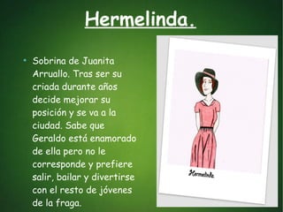 Hermelinda.
●
Sobrina de Juanita
Arruallo. Tras ser su
criada durante años
decide mejorar su
posición y se va a la
ciudad. Sabe que
Geraldo está enamorado
de ella pero no le
corresponde y prefiere
salir, bailar y divertirse
con el resto de jóvenes
de la fraga.
 