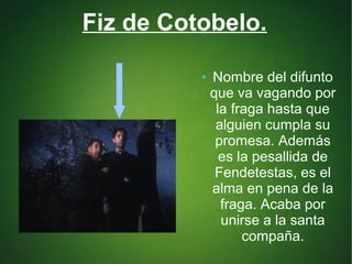 Fiz de Cotobelo.
● Nombre del difunto
que va vagando por
la fraga hasta que
alguien cumpla su
promesa. Además
es la pesallida de
Fendetestas, es el
alma en pena de la
fraga. Acaba por
unirse a la santa
compaña.
 