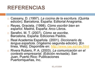 REFERENCIAS
 Cassany, D. (1997). La cocina de la escritura. (Quinta
edición). Barcelona, España: Editorial Anagrama.
 Reyes, Graciela. (1998). Cómo escribir bien en
español. Madrid, España: Arco Libros.
 Serafini, M. T. (2007). Cómo se escribe.
Barcelona, España: Ediciones Paidós.
 Real Academia Española. (2001). Diccionario de
lengua española. (Vigésimo segunda edición). [En
línea, Web]. Disponible en: http://www.rae.es/rae.html
 Rivera Rubero, P. A. (2003). La comunicación en el
contexto empresarial. (Edición revisada). San
Juan, Puerto Rico: Publicaciones
Puertorriqueñas, Inc.
IELJ/COEM
 