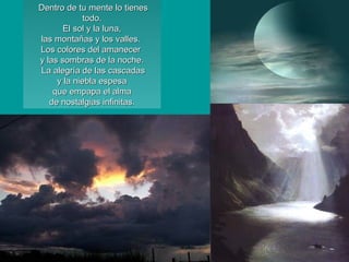 Dentro de tu mente lo tienesDentro de tu mente lo tienes
todo.todo.
El sol y la luna,El sol y la luna,
las montañas y los valles.las montañas y los valles.
Los colores del amanecerLos colores del amanecer
y las sombras de la noche.y las sombras de la noche.
La alegría de las cascadasLa alegría de las cascadas
y la niebla espesay la niebla espesa
que empapa el almaque empapa el alma
de nostalgias infinitas.de nostalgias infinitas.
 