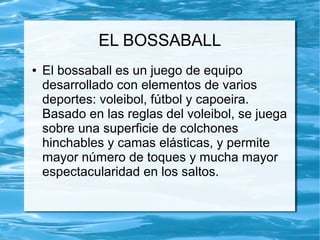 EL BOSSABALL
● El bossaball es un juego de equipo
desarrollado con elementos de varios
deportes: voleibol, fútbol y capoeira.
Basado en las reglas del voleibol, se juega
sobre una superficie de colchones
hinchables y camas elásticas, y permite
mayor número de toques y mucha mayor
espectacularidad en los saltos.
 