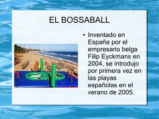 EL BOSSABALL
● Inventado en
España por el
empresario belga
Filip Eyckmans en
2004, se introdujo
por primera vez en
las playas
españolas en el
verano de 2005.
 