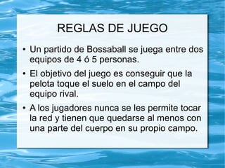 REGLAS DE JUEGO
● Un partido de Bossaball se juega entre dos
equipos de 4 ó 5 personas.
● El objetivo del juego es conseguir que la
pelota toque el suelo en el campo del
equipo rival.
● A los jugadores nunca se les permite tocar
la red y tienen que quedarse al menos con
una parte del cuerpo en su propio campo.
 