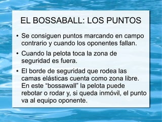 EL BOSSABALL: LOS PUNTOS
● Se consiguen puntos marcando en campo
contrario y cuando los oponentes fallan.
● Cuando la pelota toca la zona de
seguridad es fuera.
● El borde de seguridad que rodea las
camas elásticas cuenta como zona libre.
En este “bossawall” la pelota puede
rebotar o rodar y, si queda inmóvil, el punto
va al equipo oponente.
 