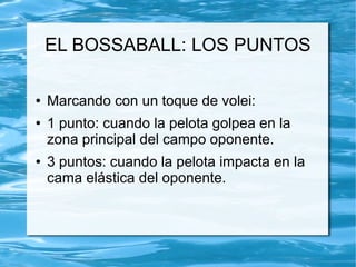 EL BOSSABALL: LOS PUNTOS
● Marcando con un toque de volei:
● 1 punto: cuando la pelota golpea en la
zona principal del campo oponente.
● 3 puntos: cuando la pelota impacta en la
cama elástica del oponente.
 