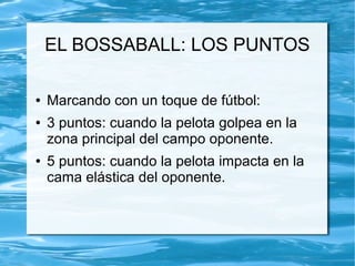EL BOSSABALL: LOS PUNTOS
● Marcando con un toque de fútbol:
● 3 puntos: cuando la pelota golpea en la
zona principal del campo oponente.
● 5 puntos: cuando la pelota impacta en la
cama elástica del oponente.
 