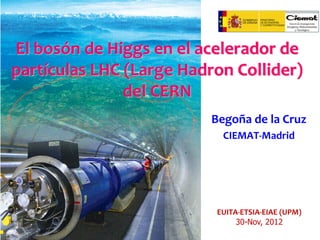 El bosón de Higgs en el acelerador de
partículas LHC (Large Hadron Collider)
del CERN
Begoña de la Cruz
CIEMAT-Madrid

EUITA-ETSIA-EIAE (UPM)
30-Nov, 2012

 
