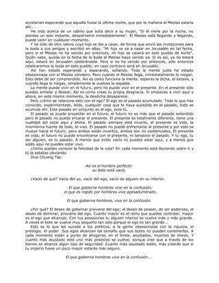 acostarían esperando que aquella fuese la última noche, que por la mañana el Mesías estaría
ahí...
He oído acerca de un rabino que solía decir a su mujer, "Si él viene por la noche, no
pierdas un solo instante, despiértame inmediatamente". El Mesías está llegando y llegando,
puede venir en cualquier momento.
Y he oído de otro rabino cuyo hijo se iba a casar, de forma que envió las invitaciones para
la boda a sus amigos y escribió en ellas: "Mi hijo se va a casar en Jerusalén en tal fecha,
pero si el Mesías no ha venido por entonces, mi hijo se casará en este pueblo de Kortz".
Quién sabe, quizás en la fecha de la boda el Mesías haya venido ya. Si es así, ya no estará
aquí, estará en Jerusalén celebrándola. Pero si no ha venido por entonces, sólo entonces
celebraremos la boda en este pueblo; en caso contrario será en Jerusalén.
Así han estado esperando y esperando, soñando. Toda la mente judía ha estado
obsesionada con el Mesías venidero. Pero cuando el Mesías llega, inmediatamente lo niegan.
Esto debe de ser comprendido. Así es como funciona la mente: esperas la dicha, el éxtasis, y
cuando llega lo niegas, simplemente le vuelves la espalda.
La mente puede vivir en el futuro, pero no puede vivir en el presente. En el presente sólo
puedes anhelar y desear. Así es como creas tu propia desgracia. Si empiezas a vivir aquí y
ahora, en este mismo momento, la desdicha desaparece.
Pero ¿cómo se relaciona esto con el ego? El ego es el pasado acumulado. Todo lo que has
conocido, experimentado, leído, cualquier cosa que te haya sucedido en el pasado, todo se
acumula ahí. Este pasado en conjunto es el ego, eres tú.
El pasado se puede proyectar en el futuro, el futuro no es más que el pasado extendido
pero el pasado no puede encarar el presente. El presente es totalmente diferente, tiene una
cualidad del estar aquí y ahora. El pasado siempre está muerto, el presente es vida, la
mismísima fuente de todo, lo vivo. El pasado no puede enfrentarse al presente y por esto se
mueve hacia el futuro; pero ambos están muertos, ambos son no existenciales. El presente
es vida; el futuro no puede encontrarse con el presente, ni tampoco el pasado. Y tu ego, tu
ser alguien, es tu pasado. A menos que estés vacío no puedes estar aquí, y a menos que
estés aquí no puedes estar vivo.
¿Cómo puedes conocer la felicidad de la vida? En cada momento está lloviendo sobre ti y
tú la estabas obviando.
Dice Chuang Tse:
Así es el hombre perfecto:
su bote está vacío.
¿Vacío de qué? Vacío del yo, vacío del ego, vacío de alguien en su interior.
El que gobierna hombres vive en la confusión;
el que es regido por hombres vive apesadumbrado.
El que gobierna hombres, vive en la confusión.
¿Por qué? El deseo de gobernar proviene del ego; el deseo de poseer, de ser poderoso, el
deseo de dominar, proviene del ego. Cuanto mayor es el reino que puedes controlar, mayor
es el ego que alcanzas. Con tus posesiones tu alguien interior se vuelve más y más grande.
A veces el bote se vuelve muy pequeño tan sólo porque el ego es tan grande...
Esto es lo que les sucede a los políticos, a la gente obsesionada con la riqueza, el
prestigio, el poder. Sus egos alcanzan tal tamaño que sus botes no pueden contenerlos. A
cada momento están a punto de ahogarse, en el límite, asustados, muertos de miedo. Y
cuanto más asustado esté uno más posesivo se vuelve, porque cree que a través de los
bienes se alcanza algún tipo de seguridad. Cuanto más asustado estés, más creerás que si
tu imperio fuese un poco mayor estarás más seguro.
El que gobierna hombres vive en la confusión....
 