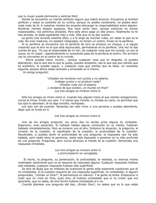 que tu mujer pueda dominarte y sentirse feliz!
Donde se encuentre un marido perfecto seguro que habrá divorcio. Encuentra al hombre
perfecto y todos os pondréis en su contra, porque no podéis condenarlo, no podéis decir
nada malo de él. A nuestras mentes les encanta descargar la responsabilidad sobre alguien.
Nuestras mentes desean quejarse. Nos hace sentir bien, porque entonces no somos
responsables, nos sentimos aliviados. Pero este alivio paga un alto precio. Realmente no te
has aliviado, te estás agobiando más y más. Sólo que no te das cuenta.
La gente vive durante sesenta años, y a lo largo de muchas vidas, sin saber lo que es la
vida. No eran maduros, no estaban integrados, no tenían un centro. Vivían en la periferia.
Si tu periferia se encuentra con la periferia de otro se produce un choque, y si sigues
creyendo que el otro es el que está equivocado, permaneces en la periferia. Una vez te das
cuenta de que, "Yo soy el responsable de mi ser; de cualquier cosa que me suceda, yo soy la
causa, es mi culpa", repentinamente tu consciente pasa de la periferia al centro. Por primera
vez te conviertes en el centro de tu mundo.
Ahora puedes hacer mucho... porque cualquier cosa que te disguste, la puedes
abandonar; sea lo que sea lo que te guste, puedes aceptarlo; sea lo que sea que sientas que
es auténtico, lo puedes seguir, y cualquier cosa que sientas que es falsa, no necesitas
seguirla, porque ahora estás centrado y enraizado en ti mismo.
Un amigo preguntó:
"¿Pueden los hombres vivir juntos y no saberlo,
trabajar juntos y no producir nada?
¿Pueden volar por el espacio
y olvidarse de que existen, un mundo sin final?
Los tres amigos se miraron entre sí.
Sólo los amigos se miran entre sí. Cuando hay alguien hacia el que sientes antagonismo,
nunca le miras. Evitas sus ojos. Y si tienes que mirarle, tu mirada es vacía, no permites que
tus ojos lo absorban; él es algo extraño, rechazado.
Los ojos son las puertas. Necesitas tan sólo mirar a una persona y puedes absorberlo,
dejar que se funda en ti.
Los tres amigos se miraron entre sí.
Uno de los amigos preguntó, los otros dos no tenían prisa alguna en contestar.
Esperaron, eran pacientes. Si hubiese habido alguna conclusión en su mente, hubieran
hablado inmediatamente. Pero se miraron uno al otro. Sintieron la situación, la pregunta, el
corazón de la cuestión, el significado de la cuestión, la profundidad de la cuestión.
Recuérdalo, si puedes sentir la profundidad de una pregunta, la respuesta casi ha sido
hallada, pero nadie tiene la paciencia, nadie está dispuesto a penetrar en lo más profundo
de una pregunta. Preguntas, pero nunca alcanzas el meollo de la cuestión. Demandas una
respuesta inmediata.
Los tres amigos se miraron entre sí
y prorrumpieron en carcajadas.
El hecho, la pregunta, su penetración, la profundidad, la realidad, su esencia misma
mostraban claramente que no se requería de respuesta alguna. Cualquier respuesta hubiese
sido estúpida, cualquier respuesta hubiese sido superficial.
Se dice de Buda que en millones de ocasiones la gente solía exponerle cuestiones que él
no contestaba. Si la cuestión requería de una respuesta superficial, no contestaba; si alguien
preguntaba, "¿Existe un Dios?", él permanecía en silencio. Y la gente es tonta. Empezaron a
creer que no creía en Dios, pues sino, él hubiera contestado que sí no creían que era
ignorante, que no sabía, de otra forma hubiera contestado sí o no.
Cuando planteas una pregunta del tipo, ¿Existe Dios?, no sabes qué es lo que estás
 