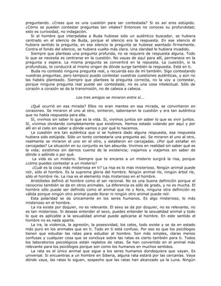 preguntando. ¿Crees que es una cuestión para ser contestada? Si es así eres estúpido.
¿Cómo se pueden contestar preguntas tan vitales? Entonces no conoces su profundidad;
esto es curiosidad, no indagación.
Si el hombre que interpelaba a Buda hubiese sido un auténtico buscador, se hubiera
centrado en el silencio de Buda, porque el silencio era la respuesta. En ese silencio él
hubiera sentido la pregunta, en ese silencio la pregunta se hubiese asentado firmemente.
Contra el fondo del silencio, se hubiera vuelto más clara. Una claridad le hubiera invadido.
Siempre que planteas una pregunta profunda, no se requiere de respuesta alguna. Todo
lo que se necesita es centrarse en la cuestión. No vayas de aquí para allí, permanece en la
pregunta y espera. La misma pregunta se convertirá en la repuesta. La cuestión, si la
profundizas, te conducirá al mismo origen de dónde surge también la respuesta. Está en ti.
Buda no contestó ninguna pregunta real, y recuerda eso de mí también. Sigo contestando
vuestras preguntas, pero tampoco puedo contestar vuestras cuestiones auténticas, y aún no
las habéis planteado. Siempre que plantees la pregunta correcta, no la voy a contestar,
porque ninguna pregunta real puede ser contestada; no es una cosa intelectual. Sólo de
corazón a corazón se da la transmisión, no de cabeza a cabeza.
Los tres amigos se miraron entre sí...
¿Qué ocurrió en esa mirada? Ellos no eran mentes en esa mirada, se convirtieron en
corazones. Se miraron el uno al otro, sintieron, saborearon la cuestión y era tan auténtica
que no había respuesta para ella.
Sí, vivimos sin saber lo que es la vida. Sí, vivimos juntos sin saber lo que es vivir juntos.
Sí, vivimos olvidando completamente que existimos. Hemos estado volando por aquí y por
allí en el cielo sin saber a dónde vamos o por qué lo hacemos.
La cuestión era tan auténtica que si se hubiera dado alguna respuesta, esa respuesta
hubiera sido estúpida. Sólo un tonto contestaría una pregunta así. Se miraron el uno al otro,
realmente se miraron el uno en el otro, y estallaron en carcajadas. ¿Por qué estallar en
carcajadas? La situación en su conjunto es tan absurda. Vivimos en realidad sin saber qué es
la vida; existimos sin darnos cuenta de la existencia; viajamos y viajamos sin saber de
dónde o adónde o por qué.
La vida es un misterio. Siempre que te encares a un misterio surgirá la risa, porque
¿cómo puedes contestar a un misterio?
¿Cuál es la cosa más misteriosa en ti? La risa es lo más misterioso. Ningún animal puede
reír, sólo el hombre. Es la suprema gloria del hombre. Ningún animal ríe, ningún árbol ríe,
sólo el hombre ríe. La risa es el elemento más misterioso en el hombre.
Aristóteles definió al hombre como el ser racional. No es una buena definición porque el
raciocinio también se da en otros animales. La diferencia es sólo de grado, y no es mucha. El
hombre sólo puede ser definido como el animal que ríe y llora, ninguna otra definición es
válida porque ningún otro animal puede llorar ni ningún otro animal puede reír.
Esta polaridad se da únicamente en los seres humanos. Es algo misterioso, lo más
misterioso en el hombre.
La ira existe por doquier, no es relevante. El sexo se da por doquier, no es relevante, no
es tan misterioso. Si deseas entender el sexo, puedes entender la sexualidad animal y todo
lo que es aplicable a la sexualidad animal puede aplicarse al hombre. En este sentido el
hombre no es nada aparte.
La ira, la violencia, la agresión, la posesividad, los celos, todo existe y se da en estado
más puro en los animales que en ti. Todo en ti está confuso. Por eso es que los psicólogos
tienen que estudiar las ratas para estudiar al hombre. Son más simples, claras menos
confusas y cualquier cosa que se concluya sobre las ratas es cierto también para ti. Todos
los laboratorios psicológicos están repletos de ratas. Se han convertido en el animal más
relevante para los psicólogos porque son como los humanos en muchos sentidos.
La rata es el único animal que sigue a los seres humanos dondequiera que vayan. Es
universal. Si encuentras a un hombre en Siberia, alguna rata estará por las cercanías. Vaya
dónde vaya, las ratas lo siguen, sospecho que las ratas han alcanzado ya la Luna. Ningún
 