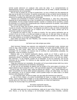 animal puede sobrevivir en cualquier sitio como las ratas. Y su comportamiento es
absolutamente humano. Comprende el comportamiento de las ratas y habrás entendido el
comportamiento de la humanidad.
Pero la rata no puede reír, la rata no puede llorar. La risa y el llanto son dos aspectos de
algo que se da sólo en el hombre. Si quieres comprender la risa y el llanto has de estudiar la
humanidad, no hay otro modo para que puedan ser estudiados. Por eso es por lo que les
denomino la cualidad más distintiva de la humanidad.
Siempre que presientas el misterio, tienes dos alternativas: o bien ríes o bien lloras.
Depende de tu personalidad, de tu tipo. Es posible que si hubieran sido de un tipo distinto de
personalidad, los tres amigos hubiesen llorado. Cuando un misterio así te envuelve, cuando
te enfrentas a un misterio tan incognoscible que ninguna explicación es posible, ¿qué puedes
hacer? ¿cómo puedes responder?
Pero la risa es mejor que el llanto, porque el llorar se presenta cuando el misterio de la
muerte te envuelve. Entonces lloras. Y la pregunta era sobre la vida, por tanto correspondía
reír. Siempre que te encuentras con el misterio de la muerte, lloras, sientes que es lo
pertinente cuando la muerte está ahí
La pregunta era sobre la vida, no sobre la muerte. Por eso parece pertinente que se
miraran el uno en el otro, a la vida que estaba en cada uno, la vida que vibra, la vida que
danza por doquier sin explicación, sin ningún otro secreto para desvelar las claves; la vida
en su total misterio, en su total incognoscibilidad.
¿Qué había que hacer? No eran filósofos, eran hombres honestos, místicos. Rieron, no
tenían ninguna explicación.
Así fueron aun más amigos que antes.
¡Qué hermoso! Siempre que aparece una explicación la enemistad surge; siempre que
crees en algo, estás dividido. La creencia crea conflicto. El mundo está dividido debido a las
creencias. Tu eres hindú, algún otro es musulmán, y sois enemigos. ¿Por qué sois
enemigos? Por la creencia. La creencia crea el conflicto; las explicaciones estúpidas, las
ideologías, crean el conflicto, la guerra.
Observa esto: si no hubiera explicación alguna, ¿quién es un hindú y quién es un
musulmán? ¿Y cómo puedes pelearte? ¿Para qué? Los hombres siempre han estado
disputando debido a filosofías, derramando sangre, matándose entre sí, tan sólo por estúpi-
das creencias. Y si las analizas, puedes ver la estupidez, no de tus creencias, sino de las
creencias de los demás. ¡Tu creencia es algo sagrado, pero las creencias de los demás
parecen tonterías!
Todas las creencias son necedades. No puedes ver la tuya propia porque está muy cerca.
En realidad las explicaciones son tonterías, estupideces.
Oí una vez de una bandada de pájaros que se dirigía al Sur para pasar el invierno. Un
pájaro desde la cola le preguntó a otro, "¿Por qué siempre seguimos a este estúpido líder?".
El otro le dijo, "En primer lugar, todos los líderes son idiotas”... sino, ¿quién desearía ser
líder? Únicamente los necios están siempre dispuestos a dirigir. Un sabio duda. ¡La vida es
tan misteriosa!; no es un camino trillado. ¿Cómo puedes dirigir? Un sabio duda y un idiota
siempre está dispuesto a dirigir.
"... Y en segundo lugar, él tiene el mapa, por eso cada año tenemos que seguirlo".
La vida no tiene mapas y no existe la posibilidad de hacer un mapa. Es un camino sin
senda. ¿Cómo puedes estar dividido si no hay explicaciones? Si no hubiera explicaciones el
mundo sería uno. Pero hay un millón de explicaciones, un millón de fragmentos.
Chuang Tse enuncia algo muy penetrante:
No tenían explicación alguna,
fueron así más amigos aun que antes.
No había nada pues por lo que enemistarse, nada por lo que luchar. Rieron, y la risa los
unió. Rieron, y la risa los condujo a la hermandad. Explica y serás dividido, vuélvete
 