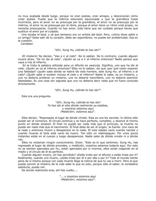 no muy acabada desde luego, porque no eran poetas, eran amigos, y desconocían cómo
crear poesía. Puede que la métrica estuviese equivocada y que la gramática fuese
incorrecta, pero el amor no se preocupa por la gramática, el amor no se preocupa por la
métrica, el amor no se preocupa por el ritmo, porque el amor tiene un ritmo vital propio, no
necesita preocuparse. Cuando no hay amor, todo tiene que ser cuidado porque tienes que
sustituir el amor por el cuidado.
Uno tocaba el laúd, y sé que tampoco era un artista del laúd. Pero, ¿cómo dices adiós a
un amigo? Debe salir de tu corazón, debe ser espontáneo, no puede ser prefabricado. Esa es
la cuestión.
Cantaban
"¡Eh!, Sung Hu, ¿dónde te has ido?".
¡El misterio! No decían, "Vas a ir al cielo". No lo sabían. De lo contrario, cuando alguien
muere dices, "Se ha ido al cielo". ¿Quién se va a ir al infierno entonces? Nadie parece que
vaya a irse al infierno.
En la India la palabra utilizada para un difunto es swaryija. Significa, uno que ha ido al
cielo. ¿Quién se va al infierno entonces? Ellos no lo sabían, así que ¿por qué razón exponer
una falsedad? ¿quién sabe dónde se habrá ido este hombre, este Sung Hu: al infierno o al
cielo? ¿Quién sabe si existen incluso el cielo y el infierno? Nadie lo sabe; es un misterio, y
uno no debería profanar un misterio, uno no debería mancillarlo, uno no debería aseverar
falsedades. Es una cosa tan sagrada que uno no debería decir nada que no fuera conocido
directamente.
"¡Eh!, Sung Hu, ¿dónde te has ido?".
Esto era una pregunta.
"¡Eh!, Sung Hu, ¿dónde te has ido?
Te has ido al sitio dónde realmente ya estabas,
y nosotros estamos aquí
¡Maldición!, estamos aquí".
Ellos decían, "Regresaste al lugar de dónde viniste. Esta es una ley secreta: lo último sólo
puede ser el comienzo. El círculo continúa y se hace perfecto, completo, y alcanza el mismo
punto en dónde empezó. El final no puede ser nada más que el principio, la muerte no
puede ser nada más que el nacimiento. El final debe de ser el origen, la fuente. Uno nace de
la nada y entonces muere y desaparece en la nada. El vote estaba vacío cuando naciste y
cuando mueras el bote está vacío de nuevo. Tan sólo un relampagueo. Por unos pocos
instantes estás en el cuerpo y luego desapareces. Nadie sabe de dónde viniste ni a dónde
vas.
Ellos no reclaman ningún conocimiento. Dicen. "Esto es lo que sentimos: Sung Hu, has
regresado al lugar de dónde procedes, y maldición, nosotros estamos todavía aquí. Por esto
no se sienten apenados por Hu, están apenados por sí mismos, ellos están colgando en el
medio y el círculo de él es perfecto.
Cuando alguien muere, ¿lo has percibido? ¿Estás triste por el difunto o estás triste por ti?
Realmente, cuando uno muere, ¿estás triste por él o por ella o por ti? Todo el mundo siente
pena de sí mismo porque con cada muerte llega la noticia de que tú vas a morir. Pero el que
puede sonreír al misterio de la vida sabe lo que es esto, porque sólo el saber, la verdadera
sabiduría, puede reír.
De donde realmente eras, ahí has vuelto....
"... y nosotros estamos aquí
¡Maldición!, estamos aquí”.
 