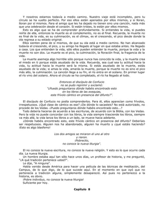 Y nosotros estamos todavía a medio camino. Nuestro viaje está incompleto, pero tu
círculo se ha vuelto perfecto. Por eso ellos están apenados por ellos mismos, y si lloran,
lloran por sí mismos. Para el amigo que les ha dejado no tienen sino una canción, nada más
que una celebración desde el corazón. Si están tristes, lo están por ellos mismos.
Esto es algo que se ha de comprender profundamente. Si entiendes la vida, si puedes
reírte de ella, entonces la muerte es el complemento, no es el final. Recuerda, la muerte no
es final de la vida, es su culminación, es el clímax, es el crescendo, el pico desde donde la
ola regresa a su estado original.
Ellos sienten pena de sí mismos, de que su ola está a medio camino. No han alcanzado
todavía el crescendo, el pico, y su amigo ha llegado al lugar en que estaba antes. Ha llegado
a casa. Los que entienden la vida, sólo ellos pueden entender la muerte, porque la vida y la
muerte no son dos. La muerte es el pico, la culminación, la floración final, la fragancia de la
vida.
La muerte asemeja algo horrible sólo porque nunca has conocido la vida, y la muerte crea
el miedo en ti porque estás asustado de la vida. Recuerda, sea cual sea tu actitud hacia la
vida, tu actitud hacia la muerte será la misma. Si estás asustado de la muerte, estás
asustado de la vida; si amas la vida, amarás la muerte, porque la muerte no es sino el pico
más alto, la culminación. La canción llega a su fin, el río entra en el océano. En primer lugar
el río vino del océano. Ahora el círculo se ha completado, el río ha llegado al todo.
Entonces el discípulo de Confucio
no se pudo reprimir y exclamó:
"¿Puedo preguntaros dónde habéis encontrado esto
en los libros de las exequias,
este frívolo cántico en presencia del difunto?".
El discípulo de Confucio no podía comprenderlos. Para él, ellos aparecían como frívolos,
irrespetuosos. ¿Qué clase de cántico es ese? ¿De dónde lo sacasteis? No está autorizado, no
procede de los Vedas. ¿Puedo preguntaros dónde habéis encontrado esto...?
Todo debería hacerse de acuerdo a las escrituras, de acuerdo con la Biblia, con los Vedas.
Pero la vida no puede concordar con los libros, la vida siempre trasciende los libros, siempre
va más allá, la vida lanza los libros a un lado, se mueve hacia adelante.
¿Dónde habéis encontrado esto, este frívolo cántico en presencia del difunto? Deberíais
ser respetuosos. Alguien nos ha abandonado, alguien ha muerto y ¿qué estáis haciendo?
¡Esto es algo blasfemo!
Los dos amigos se miraron el uno al otro
y rieron.
¡Pobrecito,
no conoce la nueva liturgia".
El no conoce la nueva escritura, no conoce la nueva religión. Y esto es lo que ocurre cada
día. La nueva liturgia.
Un hombre estaba aquí tan sólo hace unos días, un profesor de historia, y me preguntó,
"¿A qué tradición pertenece usted?".
Le dije, "A ninguna".
Había venido desde América para hacer una película de las técnicas de meditación, del
Campus, de lo que digo, de lo que sucede aquí. En el momento en que oyó que no
pertenecía a tradición alguna, simplemente desapareció. Así pues no pertenezco a la
historia, es obvio.
¡Pobre individuo, no conoce la nueva liturgia!
Suficiente por hoy.
Capítulo 8
 