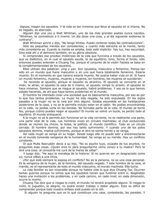 lógicas, niegan los opuestos. Y la vida es tan inmensa que lleva al opuesto en sí misma. No
es negado, es abarcado.
Alguien dijo una vez a Walt Whitman, uno de los más grandes poetas nunca nacidos,
"Whitman, te contradices a ti mismo. Un día dices una cosa, y al día siguiente sostienes la
contraria".
Walt Whitman sonrió y dijo, "No tengo límites. Puedo contener todas las contradicciones".
Sólo las pequeñas mentes son consistentes, y cuanto más estrecha es la mente, tanto
más consistente es. Cuando la mente es amplia, todo está implícito: hay luz, hay oscuridad,
Dios está ahí y el demonio también, en su gloria absoluta.
Si comprendes ese proceso misterioso de la vida que funciona a través de los opuestos,
que es dialéctico, en el cual el opuesto ayuda, te da equilibrio, tono, forma el fondo, sólo
entonces puedes entender a Chuang Tse, porque el conjunto de la visión Taoísta se basa en
la complementariedad de los opuestos.
Ellos utilizan dos palabras: ying y yan. Son opuestos, masculino y femenino. Piensa tan
sólo en un mundo que fuera masculino o en uno que fuera totalmente femenino. Estaría
muerto. En el momento en que naciera estaría muerto. No podría haber vida en él. Si fuera
un mundo femenino, mujeres, mujeres y mujeres, sin hombres, las mujeres se suicidarían.
Se necesita al opuesto, porque el opuesto es atractivo. El opuesto se convierte en el
imán, te atrae; el opuesto te saca de ti mismo, el opuesto rompe tu prisión, el opuesto te
hace inmenso. Siempre que se niegue al opuesto, habrá problemas. Y eso es lo que hemos
estado haciendo, de ahí que haya tantos problemas en el mundo.
El hombre ha intentado crear una sociedad que es básicamente masculina, por eso es por
lo que hay tantos problemas. La mujer ha sido negada, ha sido expulsada. En los siglos
pasados a la mujer no se la veía por sitio alguno. Estaba escondida en las habitaciones
posteriores de la casa, y no se le permitía incluso estar en el salón. No podías encontrártela
en la calle, no podías verla en las tiendas. No formaba parte de la vida. El mundo se tornó
feo, porque ¿cómo puedes negar al opuesto? El mundo se volvió un bucle, se perdió todo el
equilibrio. El mundo enloqueció.
A la mujer no se le permite aún funcionar en la vida corriente, no es realmente una parte,
una parte vital de la vida. Los hombres viven en círculos machistas; el club exclusivista
donde se reúnen los chicos, la bolsa, la política, el mundo científico. Todo es un círculo
cerrado. El hombre domina, por eso hay tanto sufrimiento. Y cuando uno de los polos
opuestos domina, implica sufrimiento, porque el otro se siente herido y se venga.
Así cada mujer se venga en su hogar. Desde luego ella no puede salir y entremezclarse
en el mundo tomando venganza de la humanidad. Se venga en su marido. Hay un conflicto
constante.
Oí que Mulla Nasruddin decía a su hijo, "No es asunto tuyo, ocúpate de tus asuntos, no
preguntes esas cosas. ¿Quién eres tú para preguntarme cómo conocí a tu madre? Pero te
diré una cosa: al conocerla me curé de la manía de silbar".
Y luego dijo, "He aquí la moraleja de la historia: Si no quieres ser un desgraciado como
yo, nunca silbes a una chica.
¿Por qué está siempre la esposa en conflicto? No es la persona, no es una cosa personal.
Es la venganza de la mujer, de la hembra, del opuesto negado. Y este hombre de la casa, el
marido, es el representante de todo el mundo masculino, el mundo machista. Ella lucha.
La vida familiar es tan miserable porque no habéis oído lo que dice Chuang Tse. Ocurren
tantas guerras porque no oímos que los opuestos tienen que fundirse entre sí. Negándolo
haces una invitación a los problemas, y en cada camino, en cada nivel, en cada dimensión,
ocurre lo mismo.
Chuang Tse dice que si niegas lo inútil, el mundo no tendrá propósito alguno. Si niegas lo
inútil, lo juguetón, la alegría, no podrá existir trabajo o deber alguno. Esto es difícil de
comprender porque todo nuestro énfasis está puesto en lo útil.
Si alguien te pregunta que es lo qué constituye una casa, contestarás, las paredes. Y
 