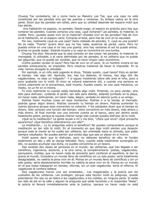 Chuang Tse contestaría, tal y como haría su Maestro Lao Tse, que una casa no está
constituida por las paredes sino por las puertas y ventanas. Su énfasis radica en la otra
parte. Dicen que las paredes son útiles, pero que su utilidad depende del espacio inútil que
hay detrás.
Una habitación es espacio, no paredes. Desde luego, el espacio es gratuito pero hay que
comprar las paredes. Cuando compras una casa, ¿qué compras? Las paredes, lo material, lo
visible. Pero, ¿puedes acaso vivir en lo material? ¿Puedes vivir en las paredes? Has de vivir
en la habitación, en el espacio vacío. Compras el bote, pero has de vivir en la vacuidad.
Por eso, realmente ¿qué es una casa? Vacío rodeado de paredes. Y, ¿qué es una puerta?
No es nada. "Puerta" quiere decir que no hay nada, ausencia de pared, vacío. Pero no
puedes entrar en una casa si no hay una puerta; sino hay ventanas el sol no puede entrar,
la brisa no puede soplar. Estarás muerto y tu casa se convertirá en una tumba.
Chuang Tse dice: Recuerda que la casa consiste en dos cosas: las paredes, lo material, lo
manejable, lo utilizable, y el vacío delimitado por las paredes, lo no utilitario que no puede
ser adquirido, que no puede ser vendido, que no tiene ningún valor económico.
¿Cómo puedes vender el vacío? Pero has de vivir en el vacío. Si un hombre viviera en las
paredes enloquecería; es imposible. Pero nosotros tratamos de hacer lo imposible. En la
vida, hemos escogido lo utilizable.
Por ejemplo, si un niño está jugando le dices, "Estate quieto, ¿qué haces? Esto es perder
el tiempo. Haz algo útil. Aprende, lee, haz tus deberes, al menos, haz algo útil. No
vagabundees, no seas un holgazán". Y si sigues insistiendo sobre ello ante el niño, poco a
poco acabarás con lo inútil. El chico se volverá solamente útil, y cuando una persona se
centra solamente en lo provechoso, está muerto. Puedes usarlo, es una cosa mecánica, un
medio, no un fin en sí mismo.
Tú eres realmente tú cuando estás haciendo algo inútil. Pintando, no para vender, sino
sólo para disfrutar; cuidando el jardín, tan sólo para deleite; estando tumbado en la playa,
sin hacer nada, disfrutando, sin hacer nada, alegre; sentado en silencio junto a un amigo.
Podrías hacer muchas cosas en esos momentos. Podrías ir a la tienda, al mercado,
podrías ganar algún dinero. Podrías convertir tu tiempo en dinero. Podrías aumentar tu
cuenta bancaria porque esos momentos no volverán. Y los estúpidos dicen que el tiempo es
dinero. Sólo conocen una función del tiempo: cómo convertirlo en más dinero, más dinero y
más dinero. Al final morirás con una enorme cuenta en el banco, pero por dentro serás
totalmente pobre, porque la riqueza interior surge sólo cuando puedes disfrutar de lo inútil.
¿Qué es la meditación? La gente acude a mí y me dice, "¿Para qué sirve? ¿Qué provecho
sacaremos? ¿Qué beneficio obtendremos con ella?".
La meditación... ¿y tú preguntas sobre el beneficio? No puedes comprenderlo porque la
meditación es tan sólo lo inútil. En el momento en que digo inútil sientes una desazón
porque toda la mente se ha vuelto tan utilitaria, tan orientada hacia lo cómodo, que pides
siempre resultados. No puedes admitir que exista algo que sea un placer en sí mismo.
Inútil quiere decir que lo disfrutas, pero no obtienes beneficio de ello; te fundes
totalmente en ello y ello te otorga felicidad. Pero, cuando estás totalmente sumergido en
ello, no puedes acumular esa dicha, no puedes convertirla en un tesoro.
Han existido dos clases de personas en el mundo: las utilitarias, que han llegado a ser
científicos, ingenieros, doctores, y la otra rama, la complementaria: poetas, vagabundos,
sannyasins, inútiles, que no hacen nada de provecho pero confieren el equilibrio, le dan la
gracia al mundo. Considera un mundo lleno de científicos sin un solo poeta- sería totalmente
desagradable, no valdría la pena vivir en él. Piensa en un mundo lleno de científicos y sin un
solo poeta; sería absolutamente horrible no valdría la pena vivir en él. Piensa en un mundo
en el que todos trabajaran en tiendas, oficinas, sin un solo vagabundo. Sería el infierno. El
vagabundo le confiere belleza.
Dos vagabundos fueron una vez arrestados... Los magistrados y la policía son los
custodios de los utilitarios. Les protegen, porque esta facción inútil es peligrosa, ¡puede
extenderse! Por eso no se tolera a los vagabundos, a los inútiles, en ninguna parte. Si estás
tan sólo de pie en la calle y alguien te pregunta qué estás haciendo y le respondes "Nada",
la policía te llevará inmediatamente ante la justicia, ¡porque no hacer nada no está
 