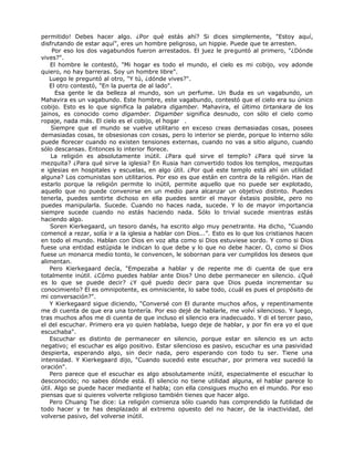 permitido! Debes hacer algo. ¿Por qué estás ahí? Si dices simplemente, "Estoy aquí,
disfrutando de estar aquí”, eres un hombre peligroso, un hippie. Puede que te arresten.
Por eso los dos vagabundos fueron arrestados. El juez le preguntó al primero, "¿Dónde
vives?".
El hombre le contestó, "Mi hogar es todo el mundo, el cielo es mi cobijo, voy adonde
quiero, no hay barreras. Soy un hombre libre".
Luego le preguntó al otro, "Y tú, ¿dónde vives?".
El otro contestó, "En la puerta de al lado".
Esa gente le da belleza al mundo, son un perfume. Un Buda es un vagabundo, un
Mahavira es un vagabundo. Este hombre, este vagabundo, contestó que el cielo era su único
cobijo. Esto es lo que significa la palabra digamber. Mahavira, el último tirtankara de los
jainos, es conocido como digamber. Digamber significa desnudo, con sólo el cielo como
ropaje, nada más. El cielo es el cobijo, el hogar .
Siempre que el mundo se vuelve utilitario en exceso creas demasiadas cosas, posees
demasiadas cosas, te obsesionas con cosas, pero lo interior se pierde, porque lo interno sólo
puede florecer cuando no existen tensiones externas, cuando no vas a sitio alguno, cuando
sólo descansas. Entonces lo interior florece.
La religión es absolutamente inútil. ¿Para qué sirve el templo? ¿Para qué sirve la
mezquita? ¿Para qué sirve la iglesia? En Rusia han convertido todos los templos, mezquitas
e iglesias en hospitales y escuelas, en algo útil. ¿Por qué este templo está ahí sin utilidad
alguna? Los comunistas son utilitarios. Por eso es que están en contra de la religión. Han de
estarlo porque la religión permite lo inútil, permite aquello que no puede ser explotado,
aquello que no puede convenirse en un medio para alcanzar un objetivo distinto. Puedes
tenerla, puedes sentirte dichoso en ella puedes sentir el mayor éxtasis posible, pero no
puedes manipularla. Sucede. Cuando no haces nada, sucede. Y lo de mayor importancia
siempre sucede cuando no estás haciendo nada. Sólo lo trivial sucede mientras estás
haciendo algo.
Soren Kierkegaard, un tesoro danés, ha escrito algo muy penetrante. Ha dicho, "Cuando
comencé a rezar, solía ir a la iglesia a hablar con Dios...”. Esto es lo que los cristianos hacen
en todo el mundo. Hablan con Dios en voz alta como si Dios estuviese sordo. Y como si Dios
fuese una entidad estúpida le indican lo que debe y lo que no debe hacer. O, como si Dios
fuese un monarca medio tonto, le convencen, le sobornan para ver cumplidos los deseos que
alimentan.
Pero Kierkegaard decía, "Empezaba a hablar y de repente me di cuenta de que era
totalmente inútil. ¿Cómo puedes hablar ante Dios? Uno debe permanecer en silencio. ¿Qué
es lo que se puede decir? ¿Y qué puedo decir para que Dios pueda incrementar su
conocimiento? El es omnipotente, es omnisciente, lo sabe todo, ¿cuál es pues el propósito de
mi conversación?".
Y Kierkegaard sigue diciendo, "Conversé con El durante muchos años, y repentinamente
me di cuenta de que era una tontería. Por eso dejé de hablarle, me volví silencioso. Y luego,
tras muchos años me di cuenta de que incluso el silencio era inadecuado. Y di el tercer paso,
el del escuchar. Primero era yo quien hablaba, luego deje de hablar, y por fin era yo el que
escuchaba".
Escuchar es distinto de permanecer en silencio, porque estar en silencio es un acto
negativo; el escuchar es algo positivo. Estar silencioso es pasivo, escuchar es una pasividad
despierta, esperando algo, sin decir nada, pero esperando con todo tu ser. Tiene una
intensidad. Y Kierkegaard dijo, "Cuando sucedió este escuchar, por primera vez sucedió la
oración".
Pero parece que el escuchar es algo absolutamente inútil, especialmente el escuchar lo
desconocido; no sabes dónde está. El silencio no tiene utilidad alguna, el hablar parece lo
útil. Algo se puede hacer mediante el habla; con ella consigues mucho en el mundo. Por eso
piensas que si quieres volverte religioso también tienes que hacer algo.
Pero Chuang Tse dice: La religión comienza sólo cuando has comprendido la futilidad de
todo hacer y te has desplazado al extremo opuesto del no hacer, de la inactividad, del
volverse pasivo, del volverse inútil.
 