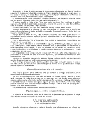 Realmente, el deseo de gobernar nace de tu confusión, el deseo de ser líder de hombres
proviene de tu desorden. Cuando empiezas a dirigir a otros te olvidas de tu propio caos; es
una clase de escape, de truco. Estás enfermo, pero si alguien está también enfermo y te
interesas en curarlo, te olvidas de tu propia enfermedad.
Oí una vez que G.B. Shaw telefoneó a su médico y le dijo: "Me encuentro muy mal y creo
que voy a tener un ataque de corazón. Venga inmediatamente".
El doctor acudió a toda prisa. Tuvo que subir corriendo las escaleras y sudaba
copiosamente. Entró sin decir nada, se desplomó en una silla y cerró sus ojos. Bernard Shaw
saltó de su cama y le preguntó: "¿Qué ocurre?".
El médico le contestó: "No diga nada. Creo que me voy a morir. Es un infarto”.
Bernard Shaw empezó a ayudarle; le trajo una taza de té, una aspirina e hizo lo que
pudo. A la media hora el doctor se había recuperado. Entonces le espetó: "Debo de irme.
Págueme mis honorarios".
George Bernard Shaw le dijo, "¡Es realmente increíble¡ ¡Es usted quién debería de
pagarme! He estado cuidando de usted por más de media hora y ni me ha preguntado que
cómo estoy yo".
Pero el galeno le dijo, "Yo le he curado. Este ha sido el tratamiento y usted tiene que
abonarme mis honorarios".
Cuando uno se interesa en la enfermedad de alguien, olvida la suya propia, de aquí que
haya tantos gurús, tantos líderes, tantos maestros. Esto te proporciona una ocupación. Si
estás pendiente de los demás, si eres un servidor de los demás, un trabajador social,
ayudando al prójimo, te olvidarás de tu propia confusión, tu propio torbellino interior, y todo
porque estás tan atareado.
Los psiquiatras nunca enloquecen, no porque sean inmunes a ello, sino porque están tan
pendientes de la locura del otro, curándolo, ayudando, que olvidan totalmente que ellos
están también idos.
He conocido a muchos trabajadores sociales, líderes, políticos, gurús, que se mantienen
cuerdos únicamente porque están preocupados por los demás.
Pero si diriges a los demás, los dominas, debido a tu propia confusión crearás el caos en
sus vidas. Puede que sea un buen tratamiento para ti mismo, puede que te sirva de escape,
pero es esparcir la enfermedad.
El que gobierna hombres, vive en la confusión...
Y no sólo es que viva en la confusión, sino que también la contagia a los demás. De la
confusión nace únicamente la confusión.
Por esto, si te hallas confuso, por favor recuerda, no ayudes a nadie, porque tu ayuda
será venenosa. Si estás desorientado no te preocupes por los demás, pues solamente
crearás problemas, tu enfermedad se hará contagiosa. No aconsejes a nadie, y si tienes algo
de claridad mental, no recibas consejo de alguien que está desorientado, permanece alerta,
porque aquel que está confuso siempre imparte consejos. Y te lo dará sin que pagues a
cambio, te lo dará generosamente.
Permanece alerta. De la confusión solo nace la confusión...
El que es regido por hombres vive apesadumbrado.
Si dominas a los hombres, vives en la confusión; si permites que el prójimo te dirija,
vives afligido, porque un esclavo no puede ser dichoso.
El Tao es por esta razón deseado,
ni para influenciar a los demás
ni ser influenciado por ellos.
Deberías intentar no influenciar a nadie, y deberías estar alerta para no ser influido por
 