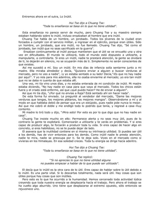 Entremos ahora en el sutra, Lo Inútil.
Hui Tse dijo a Chuang Tse:
"Toda tu enseñanza se basa en lo que no tiene utilidad".
Esta enseñanza no parece servir de mucho, pero Chuang Tse y su maestro siempre
estaban hablando sobre lo inútil, incluso ensalzaban al hombre que era inútil.
Chuang Tse habla de un hombre, un jorobado. Todos los jóvenes de la ciudad eran
forzados a cumplir con el servicio militar, a ingresar en el ejército, porque eran útiles. Sólo
un hombre, un jorobado, que era inútil, no fue llamado. Chuang Tse dijo, "Sé como el
jorobado, tan inútil que no seas sacrificado en la guerra".
Ensalzan continuamente al inútil porque mantienen que el útil se ve envuelto una y otra
vez en dificultades. El mundo te utilizará, todo el mundo está dispuesto a utilizarte, a
manipularte, a controlarte. Si eres un inútil, nadie te prestará atención, la gente se olvidará
de ti, te dejarán en silencio, no se ocuparán más de ti. Simplemente no serán conscientes de
que existes.
Así me sucedió a mí. Soy un inútil. En mis días de infancia solía sentarme junto a mi
madre. Ella miraba alrededor y decía, "Quisiera enviar a alguien a buscar verduras al
mercado, pero no veo a nadie", ¡y yo estaba sentado a su lado! Decía,"¡Es que no hay nadie
por aquí!". Y yo reía para mis adentros, ella no osaba enviarme al mercado; yo era tan inútil
que no se daba ni cuenta de que estaba allí.
Una vez, mi tía vino unos días, y no estaba enterada de mi condición de inútil. Mi madre
estaba diciendo, "No hay nadie en casa para que vaya al mercado. Todos los chicos están
fuera y el criado está enfermo, así que ¿qué puedo hacer? He de enviar a alguien".
Así que mi tía dijo, "¿Por qué no envías a Raja? Está sentado ahí sin hacer nada".
De esta forma fui enviado. Le pregunté al vendedor del mercado, "Dame las mejores
verduras que tengas, los mejores plátanos, los mejores mangos". Observándome a mí y al
modo en que hablaba debió de pensar que era un estúpido, pues nadie pide nunca lo mejor.
Así que me cobró el doble y me endilgó todo lo podrido que tenía, y regresé a casa muy
contento.
Mi madre lo tiró todo y dijo, "¡Mira esto! Por esto es por lo que digo que no hay nadie en
casa".
Chuang Tse insiste mucho en ello: Permanece alerta y no seas muy útil, pues de lo
contrario la gente te explotará. Comenzarán a utilizarte y te verás en problemas. Y si eres
capaz de producir algo, te forzarán a producir toda tu vida. Si eres capaz de hacer algo en
concreto, si eres habilidoso, no se te puede dejar de lado.
El asevera que la inutilidad contiene en sí misma su intrínseca utilidad. Si puedes ser útil
a los demás, has de vivir entonces para los demás. Como inútil nadie le presta atención,
nadie te mira, nadie se preocupa por ti. Se te deja solo. Vives en el mercado como si
vivieras en los Himalayas. En esa soledad creces. Toda tu energía se dirige hacia adentro.
Hui Tse dijo a Chuang Tse:
"Toda tu enseñanza se basa en lo que no tiene utilidad".
Chuang Tse replicó:
'''Si no aprecias lo que no tiene utilidad alguna
no puedes empezar a hablar de lo que puede ser utilizado".
El decía que lo inútil es la otra cara de lo útil. Eres capaz de hablar sobre lo útil debido a
lo inútil. Es una parte vital. Si lo descartas totalmente, nada será útil. Hay cosas que son
útiles porque hay cosas que son inútiles.
Pero esto es lo que ha ocurrido a la humanidad. Hemos cercenado toda actividad lúdica
creyendo que toda nuestra energía se desplazaría hacía el trabajo. Pero ahora el trabajo se
ha vuelto algo aburrido. Uno tiene que desplazarse al extremo opuesto, sólo entonces se
rejuvenece uno.
 
