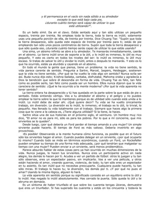 y él permanezca en el vacío sin nada sólido a su alrededor
excepto lo que está bajo cada pie,
¿durante cuánto tiempo será capaz de utilizar lo que
está utilizando?".
Es un bello símil. Da en el clavo. Estás sentado aquí y tan sólo utilizas un pequeño
espacio, treinta por treinta. No empleas toda la tierra, toda la tierra es inútil; solamente
usas una pequeña porción de ella, de treinta por treinta. Dice Chuang Tse: "Supón que toda
la tierra desaparece, sólo queda este espacio de treinta por treinta para ti; estás de pie
empleando tan sólo unos pocos centímetros de tierra. Supón que toda la tierra desaparece y
que sólo queda eso, ¿durante cuánto tiempo serás capaz de utilizar lo que estás usando?
Una sima, un abismo infinito se abre a tu alrededor. Te marearás inmediatamente, caerás
en el abismo. La tierra inútil sirve de soporte a la útil, y lo inútil es inmenso, lo útil es muy
pequeño. Y esto es cierto en todos los niveles del ser: lo inútil es inmenso, lo útil muy
escaso. Si tratas de salvar lo útil y olvidar lo inútil, antes o después te marearás. Y esto es lo
que ha ocurrido, estás ya aturdido y cayendo en el abismo.
En todo el mundo la gente que piensa, tiene un problema: la vida no tiene sentido, la
vida parece carente de sentido. Pregunta a Sartre, Marcel, Jaspers, Heidegger, sostienen
que la vida no tiene sentido. ¿Por qué se ha vuelto la vida algo sin sentido? Nunca solía ser
así. Buda nunca dijo esto; K¡ishna bailaba, cantaba, disfrutaba; Mahoma oraba y agradecía a
Dios la bendición que sobre él descendía en forma de vida. Chuang Tse es feliz, tan feliz
como es posible serlo, tan feliz como pueda ser un hombre. Ellos nunca dijeron que la vida
careciera de sentido: ¿Qué le ha ocurrido a la mente moderna? ¿Por qué la vida aparenta no
tener sentido?
La tierra entera ha desaparecido y tú has quedado en la parte sobre la que estás de pie o
sentado. Estás sintiendo vértigo. Ves a tu alrededor el abismo y el peligro y no puedes
emplear la tierra sobre la que te mantienes porque es de utilidad sólo cuando está unida a lo
inútil. Lo inútil debe de estar ahí. ¿Qué quiere decir? Tu vida se ha vuelto únicamente
trabajo, sin diversión. La diversión es lo inútil, lo inmenso; el trabajo es lo útil, lo trivial, lo
pequeño. Has llenado tu vida totalmente con el trabajo. Siempre que haces algo la primera
cosa que te viene a la cabeza es, ¿Tiene alguna utilidad? Si la tiene, la haces.
Sartre sitúa una de sus historias en el próximo siglo, el veintiuno. Un hombre muy rico
dice, "El amor no es para mí, sólo es para los pobres. Por lo que a mí concierne, que mis
sirvientes se lo queden".
Desde luego, ¿por qué debería un Ford perder el tiempo amando a una mujer? Un simple
sirviente puede hacerlo. El tiempo de Ford es más valioso. Debería invertirlo en algo
provechoso.
¡Es posible! Observando a la mente humana cómo funciona, es posible que en el futuro
sólo los sirvientes hagan el amor. Cuando puedes delegar en un sirviente, ¿por qué ocuparte
tú mismo? Cuando todo se mide en términos económicos, cuando un Ford, un Rockefeller
pueden emplear su tiempo de una forma más adecuada, ¿por qué tendrían que malgastar su
tiempo con una mujer? Pueden enviar a un sirviente, será menos problemático.
Parece absurdo hablar de estas cosas pero ya han ocurrido en muchas dimensiones de la
vida. Nunca juegas, lo hacen tus sirvientes. Nunca eres un participante activo en nada
alegre, los demás lo hacen por ti. Acudes a ver un partido de fútbol: otros lo juegan y tu tan
sólo observas, eres un espectador pasivo, sin implicarte. Vas a ver una película, y otros
están haciendo el amor, creando guerras, violencia, de todo; tu tan sólo eres un espectador
en tu asiento. Es tan inútil que no necesitas preocuparte. Cualquiera puede hacerlo, tu tan
sólo miras. El trabajo lo haces tu; la diversión, los demás por ti. ¿Y por qué no pues el
amar? Usando la misma lógica, alguien lo hará.
La vida aparenta sin sentido porque su significado consiste en un equilibrio entre lo útil y
lo inútil. Has negado lo inútil absolutamente. Has cerrado la puerta. Sólo queda lo útil y te
abruma en demasía.
Es un síntoma de haber triunfado el que sobre los cuarenta tengas úlceras, demuestra
que eres un triunfador. Si has superado los cuarenta y estás en los cincuenta y todavía la
 