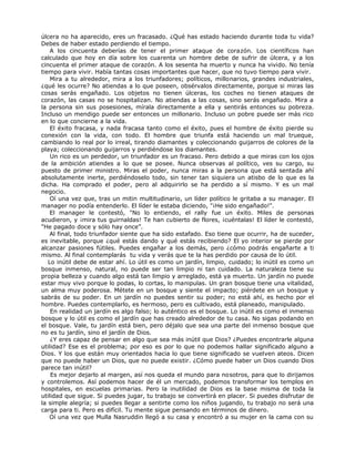 úlcera no ha aparecido, eres un fracasado. ¿Qué has estado haciendo durante toda tu vida?
Debes de haber estado perdiendo el tiempo.
A los cincuenta deberías de tener el primer ataque de corazón. Los científicos han
calculado que hoy en día sobre los cuarenta un hombre debe de sufrir de úlcera, y a los
cincuenta el primer ataque de corazón. A los sesenta ha muerto y nunca ha vivido. No tenía
tiempo para vivir. Había tantas cosas importantes que hacer, que no tuvo tiempo para vivir.
Mira a tu alrededor, mira a los triunfadores; políticos, millonarios, grandes industriales,
¿qué les ocurre? No atiendas a lo que poseen, obsérvalos directamente, porque si miras las
cosas serás engañado. Los objetos no tienen úlceras, los coches no tienen ataques de
corazón, las casas no se hospitalizan. No atiendas a las cosas, sino serás engañado. Mira a
la persona sin sus posesiones, mírala directamente a ella y sentirás entonces su pobreza.
Incluso un mendigo puede ser entonces un millonario. Incluso un pobre puede ser más rico
en lo que concierne a la vida.
El éxito fracasa, y nada fracasa tanto como el éxito, pues el hombre de éxito pierde su
conexión con la vida, con todo. El hombre que triunfa está haciendo un mal trueque,
cambiando lo real por lo irreal, tirando diamantes y coleccionando guijarros de colores de la
playa; coleccionando guijarros y perdiéndose los diamantes.
Un rico es un perdedor, un triunfador es un fracaso. Pero debido a que miras con los ojos
de la ambición atiendes a lo que se posee. Nunca observas al político, ves su cargo, su
puesto de primer ministro. Miras el poder, nunca miras a la persona que está sentada ahí
absolutamente inerte, perdiéndoselo todo, sin tener tan siquiera un atisbo de lo que es la
dicha. Ha comprado el poder, pero al adquirirlo se ha perdido a sí mismo. Y es un mal
negocio.
Oí una vez que, tras un mitin multitudinario, un líder político le gritaba a su manager. El
manager no podía entenderlo. El líder le estaba diciendo, "¡He sido engañado!".
El manager le contestó, "No lo entiendo, el rally fue un éxito. Miles de personas
acudieron, y ¡mira tus guirnaldas! Te han cubierto de flores, ¡cuéntalas! El líder le contestó,
"He pagado doce y sólo hay once”.
Al final, todo triunfador siente que ha sido estafado. Eso tiene que ocurrir, ha de suceder,
es inevitable, porque ¿qué estás dando y qué estás recibiendo? El yo interior se pierde por
alcanzar pasiones fútiles. Puedes engañar a los demás, pero ¿cómo podrás engañarte a ti
mismo. Al final contemplarás tu vida y verás que te la has perdido por causa de lo útil.
Lo inútil debe de estar ahí. Lo útil es como un jardín, limpio, cuidado; lo inútil es como un
bosque inmenso, natural, no puede ser tan limpio ni tan cuidado. La naturaleza tiene su
propia belleza y cuando algo está tan limpio y arreglado, está ya muerto. Un jardín no puede
estar muy vivo porque lo podas, lo cortas, lo manipulas. Un gran bosque tiene una vitalidad,
un alma muy poderosa. Métete en un bosque y siente el impacto; piérdete en un bosque y
sabrás de su poder. En un jardín no puedes sentir su poder; no está ahí, es hecho por el
hombre. Puedes contemplarlo, es hermoso, pero es cultivado, está planeado, manipulado.
En realidad un jardín es algo falso; lo auténtico es el bosque. Lo inútil es como el inmenso
bosque y lo útil es como el jardín que has creado alrededor de tu casa. No sigas podando en
el bosque. Vale, tu jardín está bien, pero déjalo que sea una parte del inmenso bosque que
no es tu jardín, sino el jardín de Dios.
¿Y eres capaz de pensar en algo que sea más inútil que Dios? ¿Puedes encontrarle alguna
utilidad? Ese es el problema; por eso es por lo que no podemos hallar significado alguno a
Dios. Y los que están muy orientados hacia lo que tiene significado se vuelven ateos. Dicen
que no puede haber un Dios, que no puede existir. ¿Cómo puede haber un Dios cuando Dios
parece tan inútil?
Es mejor dejarlo al margen, así nos queda el mundo para nosotros, para que lo dirijamos
y controlemos. Así podemos hacer de él un mercado, podemos transformar los templos en
hospitales, en escuelas primarias. Pero la inutilidad de Dios es la base misma de toda la
utilidad que sigue. Si puedes jugar, tu trabajo se convertirá en placer. Si puedes disfrutar de
la simple alegría; si puedes llegar a sentirte como los niños jugando, tu trabajo no será una
carga para ti. Pero es difícil. Tu mente sigue pensando en términos de dinero.
Oí una vez que Mulla Nasruddin llegó a su casa y encontró a su mujer en la cama con su
 