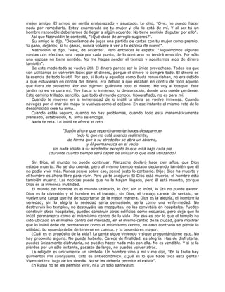 mejor amigo. El amigo se sentía embarazado y asustado. Le dijo, "Oye, no puedo hacer
nada por remediarlo. Estoy enamorado de tu mujer y ella lo está de mí. Y al ser tú un
hombre razonable deberíamos de llegar a algún acuerdo. No tiene sentido disputar por ello".
Así que Nasruddin le contestó, "¿Qué clase de arreglo sugieres?".
Su amigo le dijo, "Deberíamos de jugar una partida de cartas con tu mujer como premio.
Si gano, déjanos; si tu ganas, nunca volveré a ver a tu esposa de nuevo".
Nasruddin le dijo, "Vale, de acuerdo". Pero entonces le espetó: "Juguémonos algunas
rondas con efectivo, una rupia por cada punto, de lo contrario no tendrá emoción. Por sólo
una esposa no tiene sentido. No me hagas perder el tiempo y apostemos algo de dinero
también".
De este modo todo se vuelve útil. El dinero parece ser lo único provechoso. Todos los que
son utilitarios se volverán locos por el dinero, porque el dinero lo compra todo. El dinero es
la esencia de todo lo útil. Por eso, si Buda y aquellos como Buda renunciaban, no era debido
a que estuvieran en contra del dinero, era debido a que estaban en contra de todo aquello
que fuera de provecho. Por eso dijeron: guárdate todo el dinero. Me voy al bosque. Este
jardín no es ya para mí. Voy hacia lo inmenso, lo desconocido, donde uno puede perderse.
Este camino trillado, sencillo, que todo el mundo conoce, tipografiado, no es para mí.
Cuando te mueves en la inmensidad de lo inútil tu alma se vuelve inmensa. Cuando
navegas por el mar sin mapa te vuelves como el océano. En ese instante el mismo reto de lo
desconocido crea tu alma.
Cuando estás seguro, cuando no hay problemas, cuando todo está matemáticamente
planeado, establecido, tu alma se encoge.
Nada te reta. Lo inútil te ofrece el reto.
"Supón ahora que repentinamente haces desaparecer
todo lo que no está usando realmente,
de forma que a su alrededor se abra un abismo,
y él permanezca en el vacío
sin nada sólido a su alrededor excepto lo que está bajo cada pie
¿durante cuánto tiempo será capaz de utilizar lo que está utilizando?
Sin Dios, el mundo no puede continuar. Nietzsche declaró hace cien años, que Dios
estaba muerto. No se dio cuenta, pero al mismo tiempo estaba declarando también que él
no podía vivir más. Nunca pensó sobre eso, pensó justo lo contrario. Dijo: Dios ha muerto y
el hombre es ahora libre para vivir. Pero yo te aseguro: Si Dios está muerto, el hombre está
también muerto. Las noticias puede que no le hayan llegado, pero él está muerto, porque
Dios es la inmensa inutilidad.
El mundo del hombre es el mundo utilitario, lo útil; sin lo inútil, lo útil no puede existir.
Dios es la diversión y el hombre es el trabajo; sin Dios, el trabajo carece de sentido, se
vuelve una carga que ha de soportarse de la mejor manera. Dios es la alegría, el hombre la
seriedad; sin la alegría la seriedad sería demasiado, sería como una enfermedad. No
destruyáis los templos, no destruyáis las mezquitas, no las convirtáis en hospitales. Puedes
construir otros hospitales, puedes construir otros edificios como escuelas, pero deja que lo
inútil permanezca como el mismísimo centro de la vida. Por eso es por lo que el templo ha
sido ubicado en el mismo centro del mercado, en el mismo centro de la ciudad, para mostrar
que lo inútil debe de permanecer como el mismísimo centro, en caso contrario se pierde la
utilidad. Lo opuesto debe de tenerse en cuenta, y lo opuesto es mayor.
¿Cuál es el propósito de la vida? La gente sigue viniendo y sigue preguntándome esto. No
hay propósito alguno. No puede haberlo. Carece de finalidad, es alegría. Has de disfrutarla,
puedes únicamente disfrutarla, no puedes hacer nada más con ella. No es vendible. Y si te la
pierdes por un sólo instante, pasaste de largo, no puedes volver atrás.
La religión es únicamente un símbolo. Un hombre vino a mí y me dijo, "En la India hay
quinientos mil sannyasins. Esto es antieconómico. ¿Qué es lo que hace toda esta gente?
Viven del tra bajo de los demás. No se les debería permitir el existir".
En Rusia no se les permite vivir, ni a un solo sannyasin.
 