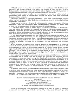 El Estado entero se ha vuelto una cárcel. No se te permite ser inútil. En China están
matando a los monjes budistas y los bikus, han matado a miles de ellos, y están
destruyendo los monasterios. Están convirtiendo a todo el país en una factoría, como si el
hombre fuese sólo estómago, como si el hombre pudiera vivir sólo de pan.
Pero el hombre tiene un corazón, y el hombre posee un ser que no está orientado al
provecho en modo alguno. El hombre desea disfrutar, sin motivo y sin razón. El hombre
desea ser dichoso por serlo.
Ese hombre preguntó, "¿Cuándo vais ha detener a todos estos sannyasins en la India? Y
estaba muy en contra mía. Dijo, "Estás incrementando su número. Párate ¿Qué utilidad
tienen tantos sannyasins?".
Y su pregunta parece ser relevante. Si hubiese acudido a alguna otra parte, si hubiese
preguntado a algún otro líder religioso, se le habría contestado que tienen una utilidad. Pero
se sintió muy turbado cuando le contesté que no son de utilidad alguna.
La vida en sí misma carece de utilidad alguna. ¿Cuál es su propósito? ¿A dónde vvas?
¿Con qué objeto? Sin propósito, sin resultado, sin meta. La vida es un éxtasis constante,
momento a momento puedes saborearla; pero si comienzas a pensar en resultados te
perderás su deleite, arrancarás tus raíces, no serás más parte de ella, te habrás vuelto ajeno
a ella. Y entonces preguntarás por el significado, por el propósito.
Te has dado cuenta que cuando eres feliz nunca preguntas ¿cuál es el propósito de la
felicidad? Cuándo estás enamorado, ¿te has preguntado cuál es el propósito de estarlo?
Cuando por la mañana contemplas el sol y ves una bandada de pájaros como una flecha en
el cielo, te has preguntado el por qué de todo ello. Una flor florece solitaria en la noche,
colmando la atmósfera nocturna con su fragancia: ¿te has preguntado qué propósito
persigue?
No hay propósito. La finalidad forma parte de la mente, y la vida existe en un estado de
ausencia de mente; de ahí la insistencia en lo inútil. Si buscas con demasiado ahínco lo útil,
no puedes dejar la mente. ¿Cómo puedes abandonar la mente si buscas alguna utilidad,
algún resultado? Puedes abandonar la mente sólo cuando te das cuenta de que no hay
propósito y que la mente no es necesaria. Puedes dejarla de lado. Es algo innecesario.
Desde luego, cuando vayas al mercado, llévala contigo. Cuando estés en la tienda, úsala: es
un mecanismo, tal como una computadora.
Ahora los científicos aseguran que más pronto o más tarde suministraremos a cada niño
un ordenador que le pueda caber en el bolsillo. No importará que almacene muchas
matemáticas en su cabeza, bastará con apretar el botón y la computadora lo hará. Tu mente
es un ordenador natural. ¿Por qué sentirse constantemente agobiado por él? Cuando no lo
necesites, déjalo de lado. Pero crees que lo necesitas porque tienes que hacer algo de
provecho. ¿Quién te dirá a ti qué es lo inútil y qué es lo provechoso? La mente está
constantemente eligiendo: esto es de provecho, haz esto; esto no es de provecho, no lo
hagas. La mente es tu director. La mente representa lo útil. La meditación representa lo
inútil.
Ve desde lo útil a lo inútil, y hazlo de forma tan espontánea y natural que no haya lucha
ni conflicto. Hazlo tan natural como el entrar y salir de casa. Cuando requieras de la mente,
utilízala como un mecanismo; cuando no la uses, déjala de lado y olvídala. Se inútil y haz
algo inútil y entonces tu vida será enriquecida, tu vida se volverá un equilibrio entre lo útil y
lo inútil. Y este equilibrio trasciende ambos. Eso es trascendental: ni utilidad ni inutilidad.
¿Durante cuánto tiempo será capaz de utilizar lo que está utilizando?
Hui Tse dijo:
"Aquello dejaría de tener utilidad alguna".
Chuang Tse terminó diciendo:
"Esto demuestra la absoluta necesidad
de aquello que se supone no tiene ninguna utilidad".
Incluso lo útil no puede existir sin lo inútil. Lo inútil es la base. Te lo digo, tu mente no
puede existir sin meditación, y si intentas lo imposible, enloquecerás. Esto es lo que le ha
 
