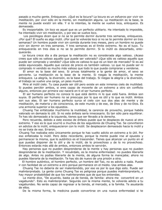 pasado a mucha gente. Enloquecen. ¿Qué es la locura? La locura es un esfuerzo por vivir sin
meditación, por vivir sólo en la mente, sin meditación alguna. La meditación es la base, la
mente no puede existir sin ella. Y si lo intentas, la mente se vuelve loca, enloquece. Es
demasiado.
Es insoportable. Un loco es aquel que es un perfecto utilitario. Ha intentado lo imposible,
ha intentado vivir sin meditación, y por eso se vuelve loco.
Los psicólogos dicen que si no se te permite dormir durante tres semanas, enloqueces.
¿Por qué? El sueño es algo inútil. ¿Por qué te volverás loco si no se te permite dormir en tres
semanas? Un hombre puede vivir sin comida durante tres meses, pero un hombre no puede
vivir sin dormir en tres semanas. Y tres semanas es el límite extremo. No es el tuyo. Tu
enloquecerás en tres días si no se te permite dormir. Si lo inútil es descartado, enlo-
quecerás.
La locura crece día a día porque la meditación no es considerada algo valioso. ¿Acaso
crees que sólo es valioso aquello que puede ser valorado? ¿Que sólo es valioso aquello que
puede ser comprado y vendido? ¿Que sólo es valioso lo que es un bien de mercado? Si es así
estás equivocado. Aquello que carece de precio es también valioso. Lo que no puede ser ni
comprado ni vendido es mucho más valioso que todo lo que pueda comprarse y venderse.
El amor es la base del sexo. Si privas totalmente a la gente de amor, el sexo se
pervierte. La meditación es la base de la mente. Si niegas la meditación, la mente
enloquece. La alegría, la diversión, es la base del trabajo. Si niegas la alegría y la diversión,
el trabajo se vuelve una carga, un peso muerto.
Mira al inútil cielo. Tu casa puede ser útil pero existe en este inmenso cielo de inutilidad.
Si puedes percibir ambos, si eres capaz de moverte de un extremo a otro sin conflicto
alguno, entonces por primera vez nacerá en ti el ser humano perfecto.
El ser humano perfecto no conoce lo que está dentro ni lo que está fuera. Ambos son
suyos. El perfecto ser humano no se preocupa por lo que es útil y lo que es inútil. Ambos
son sus alas. El ser humano perfecto surca el cielo con sus dos alas de mente y de
meditación, de materia y de consciencia, de este mundo y de ese, de Dios y de no-Dios. Es
una armonía superior a los opuestos.
Chuang Tse enfatizaba muchísimo la inutilidad, la carencia de provecho, porque habéis
valorado en demasía lo útil. Si no este énfasis sería innecesario. Es tan sólo para equilibrar.
Te has ido demasiado a la izquierda, tienes que ser llevado a la derecha.
Pero recuerda, debido a este exceso de énfasis puede que te desplaces de nuevo al otro
extremo. Y eso es lo que ocurrió a muchos de los seguidores de Chuang Tse. Se convirtieron
en adictos de lo inútil, enloquecieron con lo inútil. Se desplazaron demasiado hacia lo inútil y
no se trata de eso. Erraron.
Chuang Tse realzaba esto únicamente porque te has vuelto adicto en extremo a lo útil. Por
eso enfatizaba lo inútil. Pero debo recordarte, porque la mente puede irse al opuesto y
permanecer la misma, que lo auténtico es el trascender. Tienes que alcanzar un punto en el
que puedas disponer de lo útil y de lo inútil, de lo provechoso y de lo no provechoso.
Entonces estarás más allá de ambos, entonces ambos te servirán.
Hay personas que no pueden desprenderse de la mente y hay personas que no pueden
desprenderse de la meditación. Y recuérdalo, es la misma enfermedad: no puedes liberarte
de algo. Antes no podías liberarte de la mente, de alguna forma te manejaba; ahora no
puedes liberarte de la meditación. Te has ido de nuevo de una prisión a otra.
El hombre auténtico, el hombre perfecto, un hombre del Tao, no es adicto a nada. Puede
ir con facilidad de un extremo a otro porque permanece en el medio. Usa ambas alas.
Chuang Tse no debería de ser malentendido, por eso es por lo que digo esto. Puede ser
malinterpretado. La gente como Chuang Tse es peligrosa porque puedes malinterpretarlo, y
hay mayor probabilidad de que los malinterpretes que de que los entiendas.
La mente dice, "De acuerdo, basta ya de tienda, de familia: ahora me convertiré en un
vagabundo". Esto es malinterpretar. Seguirás con la misma mente, te volverás adicto a tu
vagabundeo. No serás capaz de regresar a la tienda, al mercado, a la familia. Te asustarás
de ellos.
De la misma forma, la medicina puede convertirse en una nueva enfermedad si te
 