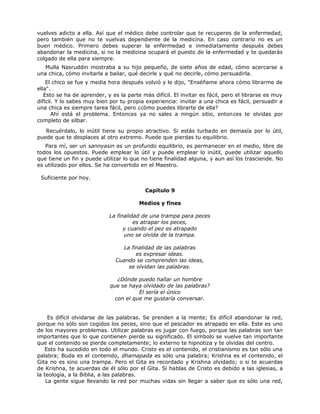 vuelves adicto a ella. Así que el médico debe controlar que te recuperes de la enfermedad,
pero también que no te vuelvas dependiente de la medicina. En caso contrario no es un
buen médico. Primero debes superar la enfermedad e inmediatamente después debes
abandonar la medicina, si no la medicina ocupará el puesto de la enfermedad y te quedarás
colgado de ella para siempre.
Mulla Nasruddin mostraba a su hijo pequeño, de siete años de edad, cómo acercarse a
una chica, cómo invitarla a bailar, qué decirle y qué no decirle, cómo persuadirla.
El chico se fue y media hora después volvió y le dijo, "Enséñame ahora cómo librarme de
ella".
Esto se ha de aprender, y es la parte más difícil. El invitar es fácil, pero el librarse es muy
difícil. Y lo sabes muy bien por tu propia experiencia: invitar a una chica es fácil, persuadir a
una chica es siempre tarea fácil, pero ¿cómo puedes librarte de ella?
Ahí está el problema. Entonces ya no sales a ningún sitio, entonces te olvidas por
completo de silbar.
Recuérdalo, lo inútil tiene su propio atractivo. Si estás turbado en demasía por lo útil,
puede que te desplaces al otro extremo. Puede que pierdas tu equilibrio.
Para mí, ser un sannyasin es un profundo equilibrio, es permanecer en el medio, libre de
todos los opuestos. Puede emplear lo útil y puede emplear lo inútil, puede utilizar aquello
que tiene un fin y puede utilizar lo que no tiene finalidad alguna, y aun así los trasciende. No
es utilizado por ellos. Se ha convertido en el Maestro.
Suficiente por hoy.
Capítulo 9
Medios y fines
La finalidad de una trampa para peces
es atrapar los peces,
y cuando el pez es atrapado
uno se olvida de la trampa.
La finalidad de las palabras
es expresar ideas.
Cuando se comprenden las ideas,
se olvidan las palabras.
¿Dónde puedo hallar un hombre
que se haya olvidado de las palabras?
El sería el único
con el que me gustaría conversar.
Es difícil olvidarse de las palabras. Se prenden a la mente; Es difícil abandonar la red,
porque no sólo son cogidos los peces, sino que el pescador es atrapado en ella. Este es uno
de los mayores problemas. Utilizar palabras es jugar con fuego, porque las palabras son tan
importantes que lo que contienen pierde su significado. El símbolo se vuelve tan importante
que el contenido se pierde completamente; lo externo te hipnotiza y te olvidas del centro.
Esto ha sucedido en todo el mundo. Cristo es el contenido, el cristianismo es tan sólo una
palabra; Buda es el contenido, dhamapada es sólo una palabra; Krishna es el contenido, el
Gita no es sino una trampa. Pero el Gita es recordado y Krishna olvidado; o si te acuerdas
de Krishna, te acuerdas de él sólo por el Gita. Si hablas de Cristo es debido a las iglesias, a
la teología, a la Biblia, a las palabras.
La gente sigue llevando la red por muchas vidas sin llegar a saber que es sólo una red,
 