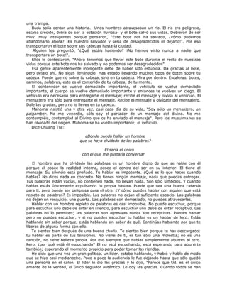una trampa.
Buda solía contar una historia. Unos hombres atravesaban un río. El río era peligroso,
estaba crecido, debía de ser la estación lluviosa- y el bote salvó sus vidas. Debieron de ser
muy, muy inteligentes porque pensaron, "Este bote nos ha salvado, ¿cómo podemos
abandonarlo ahora? ¡Es nuestro salvador y sería de desagradecidos el dejarlo!". Por eso
transportaron el bote sobre sus cabezas hasta la ciudad.
Alguien les preguntó, "¿Qué estáis haciendo? ¡No hemos visto nunca a nadie que
transportara un bote!".
Ellos le contestaron, "Ahora tenemos que llevar este bote durante el resto de nuestras
vidas porque este bote nos ha salvado y no podemos ser desagradecidos".
Esa gente aparentemente inteligente debe de haber sido estúpida. Da gracias al bote,
pero déjalo ahí. No sigas llevándolo. Has estado llevando muchos tipos de botes sobre tu
cabeza. Puede que no sobre tu cabeza, sino en tu cabeza. Mira por dentro. Escaleras, botes,
caminos, palabras, esto es el contenido de tu cabeza, de tu mente.
El contenedor se vuelve demasiado importante, el vehículo se vuelve demasiado
importante, el cuerpo se vuelve demasiado importante y entonces te vuelves un ciego. El
vehículo era necesario para entregarte el mensaje; recibe el mensaje y olvida al vehículo. El
mensajero era sólo para entregarte el mensaje. Recibe el mensaje y olvídate del mensajero.
Dale las gracias, pero no lo lleves en tu cabeza.
Mahoma insistió una y otra vez, casi cada día de su vida, "Soy sólo un mensajero, un
paigamber. No me veneréis, sólo soy el portador de un mensaje del divino. No me
contempléis, contemplad al Divino que os ha enviado el mensaje". Pero los musulmanes se
han olvidado del origen. Mahoma se ha vuelto importante; el vehículo.
Dice Chuang Tse:
¿Dónde puedo hallar un hombre
que se haya olvidado de las palabras?
El sería el único
con el que me gustaría conversar
El hombre que ha olvidado las palabras es un hombre digno de que se hable con él
porque él posee la realidad interna, posee el centro del ser en su interior. El tiene el
mensaje. Su silencio está preñado. Tu hablar es impotente. ¿Qué es lo que haces cuando
hablas? No dices nada en concreto. No tienes ningún mensaje, nada que puedas entregar.
Tus palabras están vacías, no contienen nada, no llevan nada. Son sólo símbolos. Y cuando
hablas estás únicamente expulsando tu propia basura. Puede que sea una buena catarsis
para ti, pero puede ser peligrosa para el otro. ¿Y cómo puedes hablar con alguien que está
repleto de palabras? Es imposible. Las palabras no dejan el suficiente espacio. Las palabras
no dejan un resquicio, una puerta. Las palabras son demasiado, no puedes atravesarlas.
Hablar con un hombre repleto de palabras es casi imposible. No puede escuchar, porque
para escuchar uno debe de estar en silencio, para escuchar uno debe de estar receptivo. Las
palabras no lo permiten; las palabras son agresivas nunca son receptivas. Puedes hablar
pero no puedes escuchar, y si no puedes escuchar tu hablar es un hablar de loco. Estás
hablando sin saber porque, estás hablando sin saber de qué. Continúas hablando por que te
liberas de alguna forma con ello.
Te sientes bien después de una buena charla. Te sientes bien porque te has descargado:
tu hablar es parte de tus tensiones. No viene de ti, es tan sólo una molestia; no es una
canción, no tiene belleza propia. Por eso siempre que hablas simplemente aburres al otro.
Pero, ¿por qué está él escuchando? El no está escuchando, está esperando para aburrirte
también; esperando el momento propicio para poder tomar las riendas.
He oído que una vez un gran político, un líder, estaba hablando, y habló y habló de modo
que se hizo casi medianoche. Poco a poco la audiencia le fue dejando hasta que sólo quedó
una persona en el salón. El líder le dio las gracias y le dijo, "Parece que Ud. es el único
amante de la verdad, el único seguidor auténtico. Le doy las gracias. Cuando todos se han
 