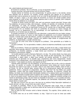 ido, usted todavía permanece aquí".
El hombre le contestó, "No se confunda, yo soy el siguiente orador".
Cuando escuchas, escuchas porque eres el próximo orador.
Puedes tolerar al hombre, es una componenda. Si quieres aburrir a los demás, tienes
que dejarles que te aburran. En verdad, cuando aseguras que alguien es un pelmazo,
quieres decir que la persona en concreto no te va a dar la oportunidad de ser el próximo en
hablar. El sigue y sigue y no eres capaz de encontrar un hueco por donde puedas entrar
para empezar tu a dar la lata. Esta persona aparece ante ti como un pesado, pero cualquier
mente llena de palabras es un pesado.
¿Cuándo te darás cuenta de esto? ¿Por qué una persona resulta aburrida? Porque sólo
hay palabras, sin peces en ellas, sólo trampas... inútiles, sin sentido, sin contenido. Es como
un repiqueteo, un ruido, sin contener significado alguno. Siempre que hay significado
aparece lo bello; cuando hay un significado creces con él; cuando hay un significado, cuando
te encuentras con un hombre que tiene un contenido, te provoca un nuevo resurgir de
energía. No es un desperdicio, es un aprendizaje, es una experiencia. Raro y difícil es
encontrar a un hombre que es silencioso.
Si puedes encontrar a un hombre que sea silencioso y persuadirle de que hable contigo,
ganarás mucho, porque la mente no está repleta de palabrería, es el corazón hablando al
corazón. Cuando todo surge del silencio, cuando una palabra nace del silencio, es hermosa,
está viva, comparte algo contigo. Cuando una palabra llega desde el conglomerado de
palabras, es disparatada, y puede volverte loco.
A un niño de unos cinco años le preguntó su profesor, "¿Ha aprendido ya a hablar tu
hermanita?".
El chico contestó. "Sí, ha aprendido a hablar y ahora le estamos enseñando a que se esté
callada".
Este es el misterio. Tienes que aprender a hablar, es parte de la vida, y luego tienes que
aprender cómo guardar silencio y cómo dejar las palabras. Las universidades, los padres, los
profesores, te enseñan palabras, y luego tienes que encontrar un Maestro que pueda
enseñarte a permanecer callado.
Un erudito alemán acudió a Ramana Maharshi y le dijo, "He venido desde muy lejos para
aprender de ti". Ramana sonrió y dijo, "Pues has venido al sitio equivocado. Ve a alguna
universidad, a algún sabio, a algún gran pandit; ahí podrás aprender. Si vienes a mí
entérate que el aprender no es posible aquí; enseñamos sólo como desaprender. Puedo
mostrarte como desaprender, como desprenderte de tus palabras, como crear un espacio en
tu interior. Y ese espacio es divino, ese espacio es Dios".
¿Dónde estás buscando? ¿En las palabras, en las escrituras? Así un día u otro te volverás
un ateo. Un pandit, un erudito, no podrás permanecer como teísta por mucho tiempo.
Recuerda que sepa lo que sepa un erudito, sepa lo que sepa sobre la Biblia, sobre el Gita y
el Corán, un día se volverá ateo, porque ésta es la consecuencia lógica del acumular
palabrería. Antes o después se preguntará: ¿Dónde está Dios? No hay Biblia que pueda
responder; ningún Gita que pueda proporcionar una respuesta. Al contrario, cuando las
Biblias, los Gitas, los Coranes están demasiado metidos en tu cabeza harán que te pierdas lo
divino porque tendrás ocupado todo el espacio de tu mente... habrá demasiados muebles en
ti. Dios no se podrá mover. Puede que Dios no sea capaz de establecer contacto contigo si la
mente es demasiado prolija. De ese modo es imposible el escuchar, y si no puedes escuchar,
cómo puedes orar? Es imposible esperar, las palabras son demasiado impacientes, piden
desde dentro el poder salir.
He oído que ocurrió una vez que a las tres de la mañana Mulla Nasruddin telefoneó al
dueño del bar y le dijo, ¿A qué hora vas a abrir el bar?".
El dueño le contestó, "Estas no son horas de preguntar esas cosas. Eres un cliente
habitual Nasruddin y sabes que no abrimos antes de las nueve de la mañana. Vete a dormir
y espera hasta las nueve".
Pero al cabo de diez minutos volvió a llamar diciendo, "Es urgente. Dime cuándo vas a
abrir el bar".
El dueño esta vez ya se sintió molesto. Le dijo, "¿Qué es lo que te crees que estás
 