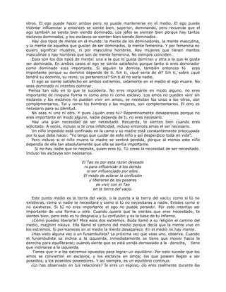 otros. El ego puede hacer ambos pero no puede mantenerse en el medio. El ego puede
intentar influenciar y entonces se siente bien, superior, dominando, pero recuerda que el
ego también se siente bien siendo dominado. Los jefes se sienten bien porque hay tantos
esclavos dominados, y los esclavos se sienten bien siendo dominados.
Hay dos tipos de mente en el mundo: la mente de los dominadores, la mente masculina,
y la mente de aquellos que gustan de ser dominados, la mente femenina. Y por femenina no
quiero significar mujeres, ni por masculina hombres. Hay mujeres que tienen mentes
masculinas y hay hombres que son de mente femenina. No siempre coinciden.
Esos son los dos tipos de mente: una a la que le gusta dominar y otra a la que le gusta
ser dominada. En ambos casos el ego se siente satisfecho porque tanto si eres dominador
como dominado eres importante. Si alguien te domina, también entonces tú eres
importante porque su dominio depende de ti. Sin ti, ¿qué seria de él? Sin ti, sobre ¿qué
tendrá su dominio, su reino, su pertenencia? Sin ti él no sería nadie.
El ego se siente satisfecho en ambos extremos, solamente en el medio el ego muere. No
seas dominado ni intentes dominar.
Piensa tan sólo en lo que te sucedería. No eres importante en modo alguno, no eres
importante de ninguna forma ni como amo ni como esclavo. Los amos no pueden vivir sin
esclavos y los esclavos no pueden vivir sin amos; se necesitan los unos a los otros, son
complementarios. Tal y como los hombres y las mujeres, son complementarios. El otro es
necesario para su plenitud.
No seas ni uno ni otro. Y pues ¿quién eres tú? Repentinamente desapareces porque no
eres importante en modo alguno, nadie depende de ti, no eres necesario.
Hay una gran necesidad de ser necesitado. Recuerda, te sientes bien cuando eres
solicitado. A veces, incluso si te crea infelicidad, incluso entonces amas el ser necesario.
Un niño impedido está confinado en la cama y su madre está constantemente preocupada
por lo que debe hacer: "Yo tengo que cuidar de este niño y así desperdicio toda mi vida".
Pero incluso si el niño muere la madre se sentirá perdida, porque al menos este niño
dependía de ella tan absolutamente que ella se sentía importante.
Si no hay nadie que te necesite, quien eres tú. Tú creas la necesidad de ser necesitado.
Incluso los esclavos son necesarios.
El Tao es por esta razón deseado
ni para influenciar a los demás
ni ser influenciado por ellos.
El modo de aclarar la confusión
y liberarse de los pesares
es vivir con el Tao
en la tierra del vacío.
Este punto medio es la tierra del vacío, o la puerta a la tierra del vacío; como si tú no
existieras, como si nadie te necesitara y como si tú no necesitaras a nadie. Existes como si
no existieras. Si tú no eres importante el ego no puede persistir. Por esto intentas ser
importante de una forma u otra. Cuando quiera que te sientes que eres necesitado, te
sientes bien, pero esto es tu desgracia y tu confusión y es la base de tu infierno.
¿Cómo puedes liberarte? Mira esos dos extremos. Buda llamó a su religión el camino del
medio, majjhim nikaya. Ella llamó el camino del medio porque decía que la mente vive en
los extremos. Si permaneces en el medio la mente desaparece. En el medio no hay mente.
¿Has visto alguna vez a un funambulista? La próxima vez que veas uno, observa. Cuando
el funambulista se inclina a la izquierda, inmediatamente se tiene que mover hacia la
derecha para equilibrarse; cuando siente que se está yendo demasiado a la derecha, tiene
que inclinarse a la izquierda.
Tienes que ir a los extremos opuestos para lograr un equilibrio. Por esto sucede que los
amos se convierten en esclavos, y los esclavos en amos; los que poseen llegan a ser
poseídos, y los poseídos poseedores. Y así siempre, es un equilibrio continuo.
¿Lo has observado en tus relaciones? Si eres un esposo, ¿lo eres realmente durante las
 